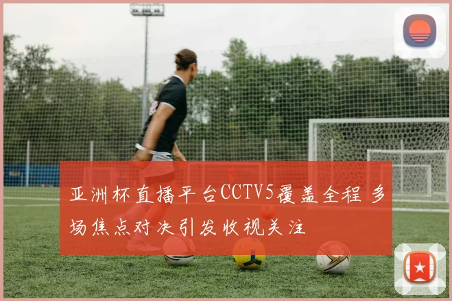 亚洲杯直播平台CCTV5覆盖全程 多场焦点对决引发收视关注