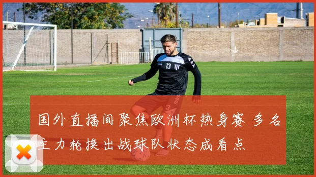 国外直播间聚焦欧洲杯热身赛 多名主力轮换出战球队状态成看点