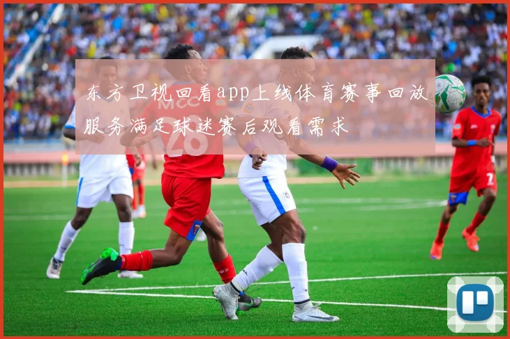 东方卫视回看app上线体育赛事回放服务满足球迷赛后观看需求