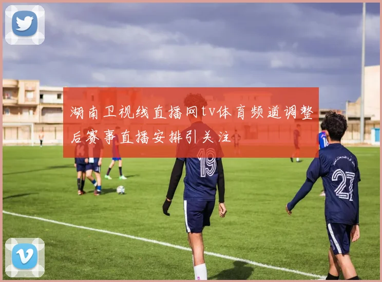 湖南卫视线直播网tv体育频道调整后赛事直播安排引关注