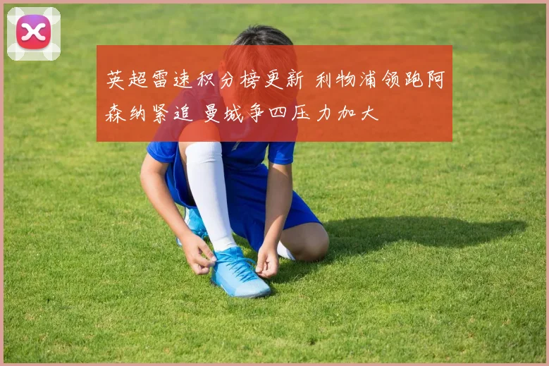 英超雷速积分榜更新 利物浦领跑阿森纳紧追 曼城争四压力加大