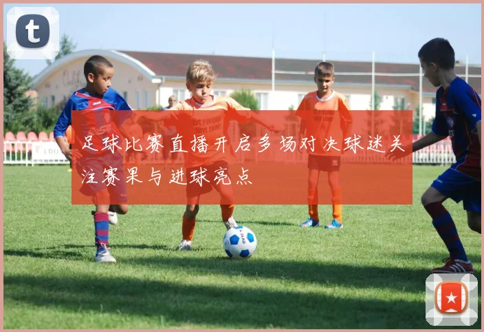 足球比赛直播开启多场对决球迷关注赛果与进球亮点