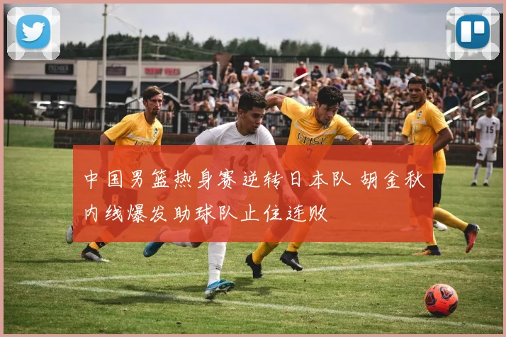 中国男篮热身赛逆转日本队 胡金秋内线爆发助球队止住连败