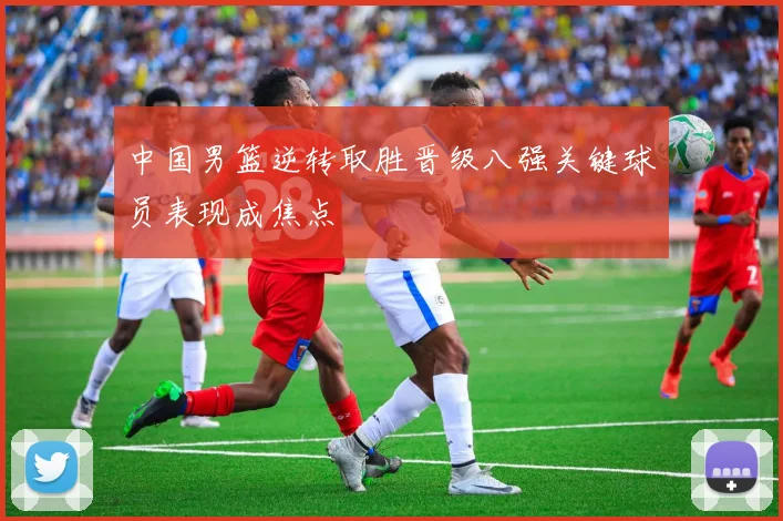 中国男篮逆转取胜晋级八强关键球员表现成焦点