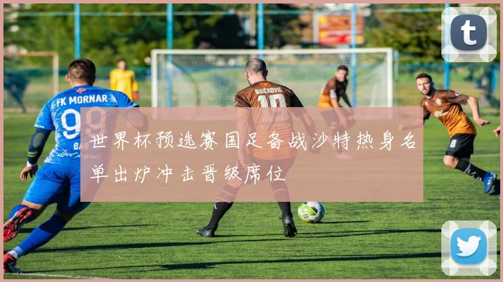 世界杯预选赛国足备战沙特热身名单出炉冲击晋级席位