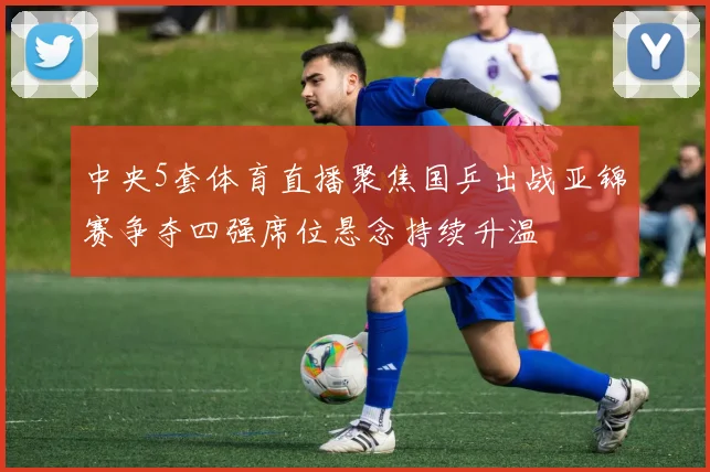 中央5套体育直播聚焦国乒出战亚锦赛争夺四强席位悬念持续升温