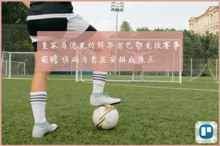 皇家马德里对阵毕尔巴鄂竞技赛事前瞻 伤病与首发安排成焦点
