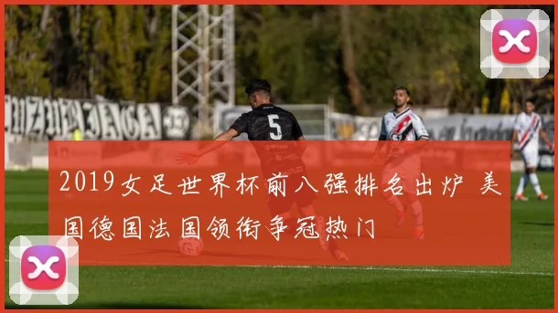 2019女足世界杯前八强排名出炉 美国德国法国领衔争冠热门