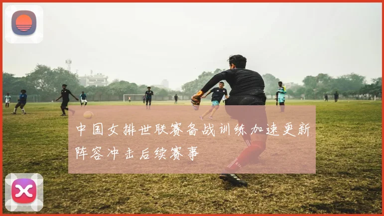 中国女排世联赛备战训练加速更新阵容冲击后续赛事