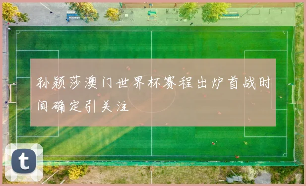 孙颖莎澳门世界杯赛程出炉首战时间确定引关注