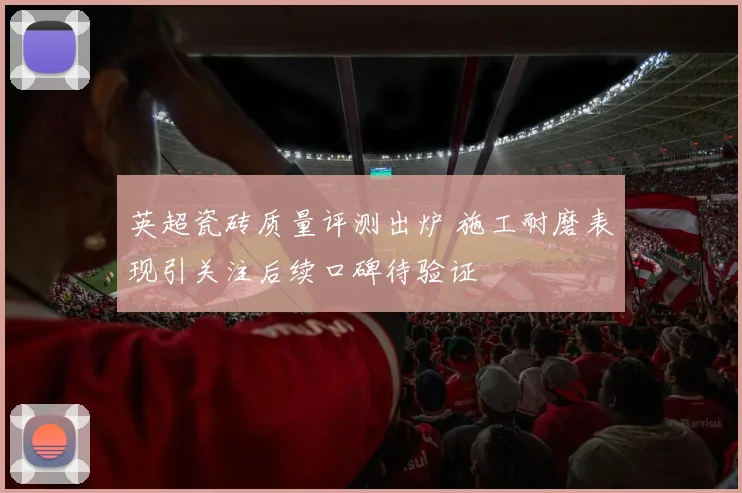 英超瓷砖质量评测出炉 施工耐磨表现引关注后续口碑待验证