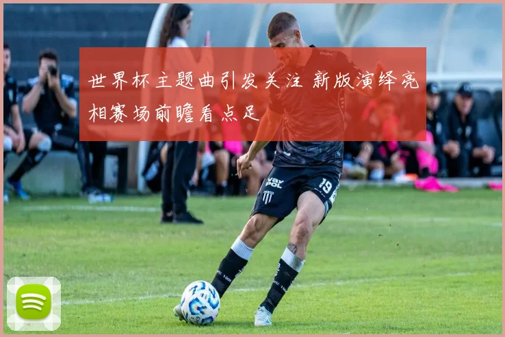 世界杯主题曲引发关注 新版演绎亮相赛场前瞻看点足