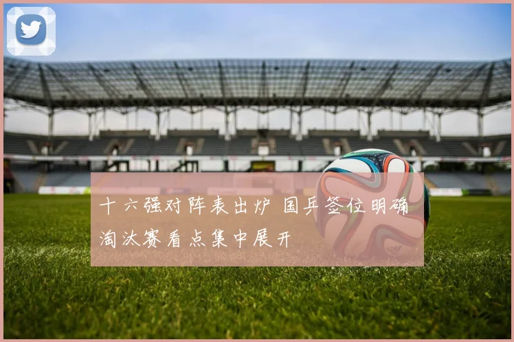 十六强对阵表出炉 国乒签位明确 淘汰赛看点集中展开