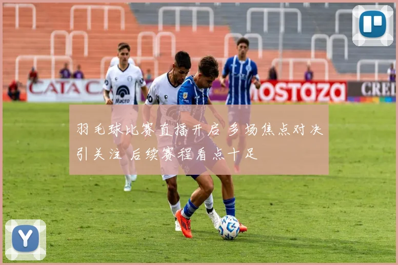 羽毛球比赛直播开启 多场焦点对决引关注 后续赛程看点十足