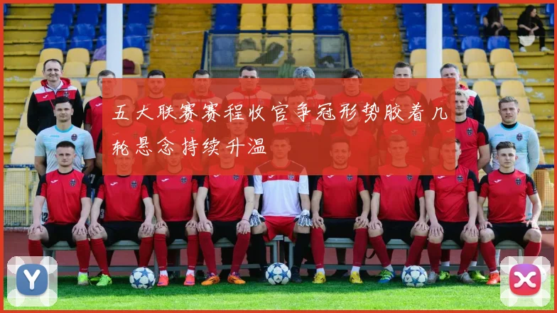 五大联赛赛程收官争冠形势胶着几轮悬念持续升温