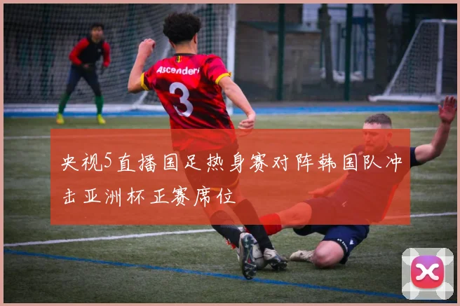 央视5直播国足热身赛对阵韩国队冲击亚洲杯正赛席位