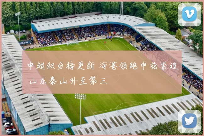 中超积分榜更新 海港领跑申花紧追 山东泰山升至第三