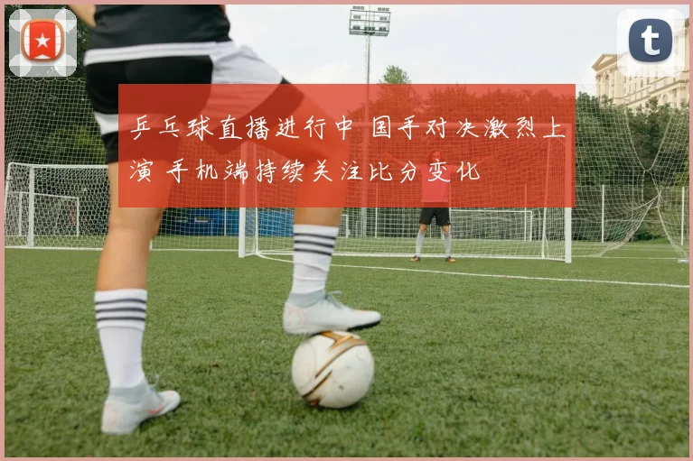 乒乓球直播进行中 国手对决激烈上演 手机端持续关注比分变化