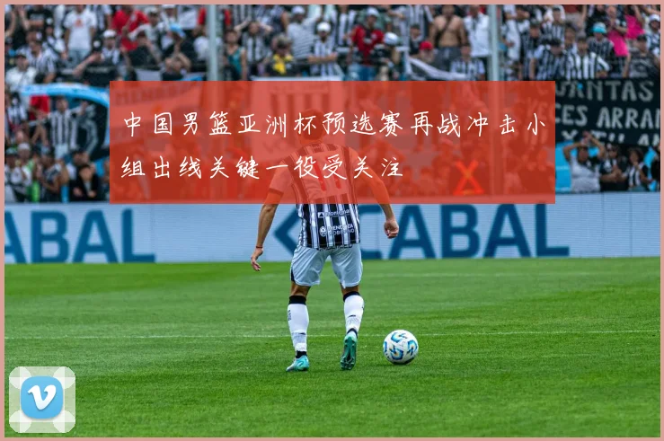 中国男篮亚洲杯预选赛再战冲击小组出线关键一役受关注