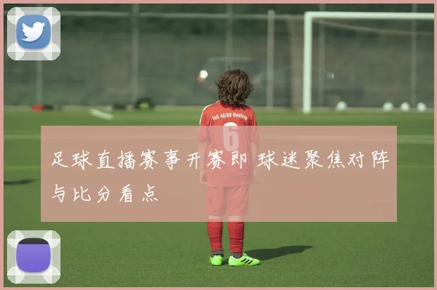 足球直播赛事开赛即 球迷聚焦对阵与比分看点