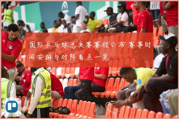 国际乒乓球总决赛赛程公布 赛事时间安排与对阵看点一览