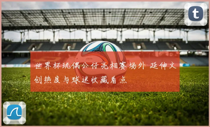 世界杯玩偶公仔亮相赛场外 延伸文创热度与球迷收藏看点