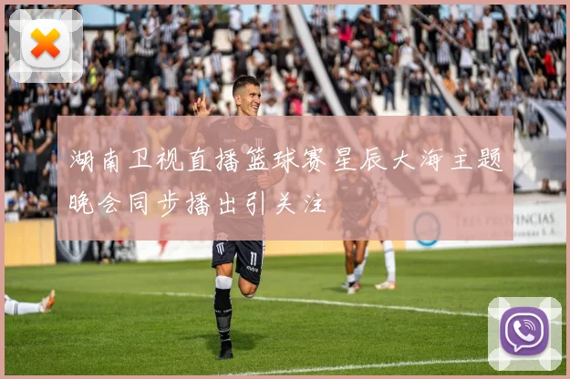 湖南卫视直播篮球赛星辰大海主题晚会同步播出引关注