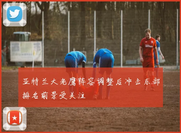 亚特兰大老鹰阵容调整后冲击东部排名前景受关注