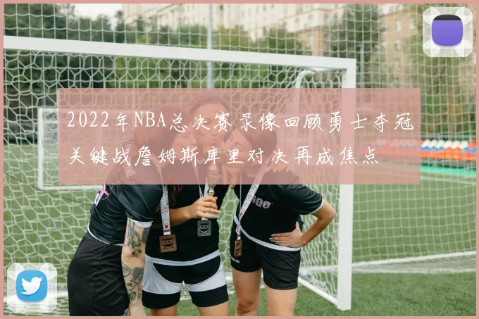 2022年NBA总决赛录像回顾勇士夺冠关键战詹姆斯库里对决再成焦点