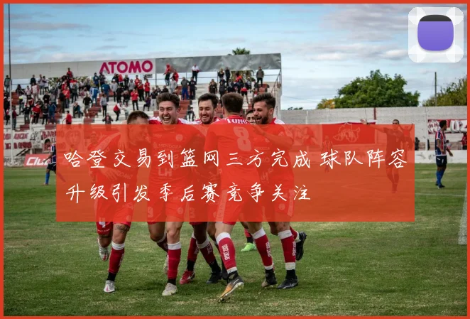 哈登交易到篮网三方完成 球队阵容升级引发季后赛竞争关注