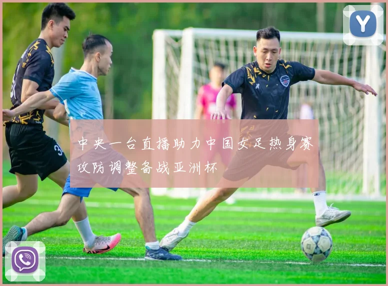 中央一台直播助力中国女足热身赛攻防调整备战亚洲杯