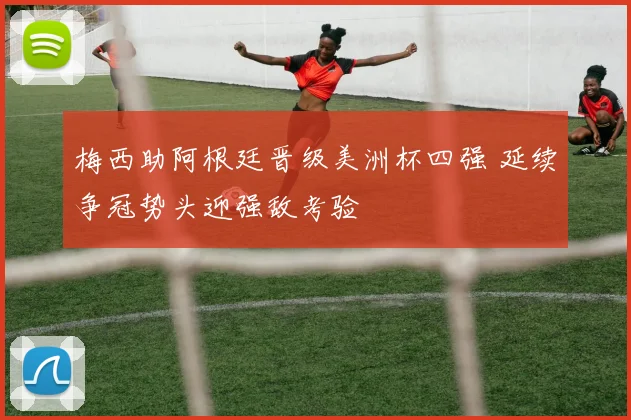 梅西助阿根廷晋级美洲杯四强 延续争冠势头迎强敌考验