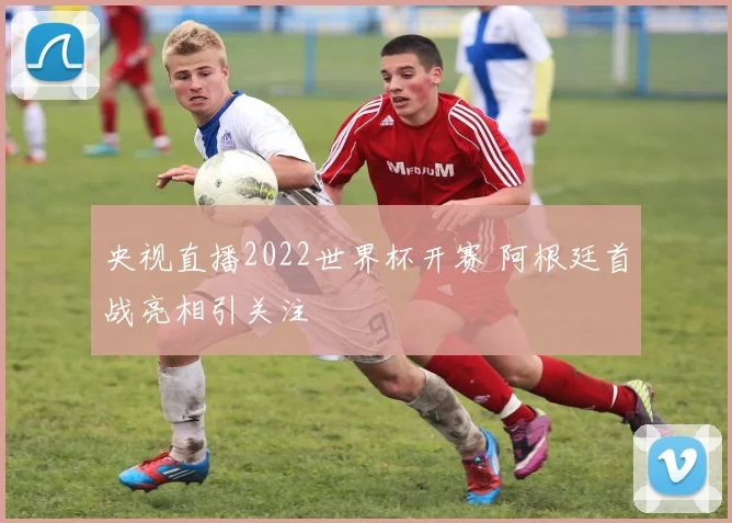 央视直播2022世界杯开赛 阿根廷首战亮相引关注