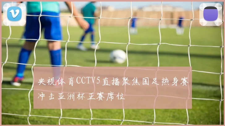 央视体育CCTV5直播聚焦国足热身赛冲击亚洲杯正赛席位