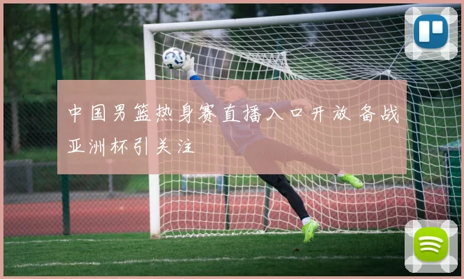 中国男篮热身赛直播入口开放 备战亚洲杯引关注