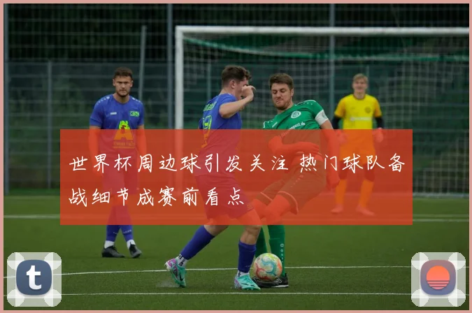 世界杯周边球引发关注 热门球队备战细节成赛前看点