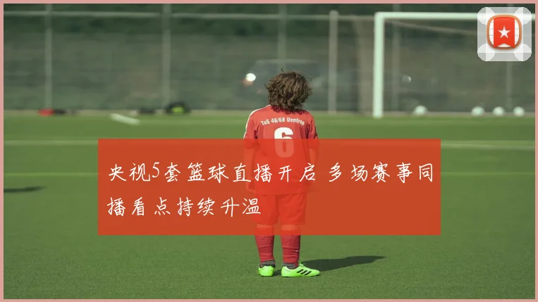央视5套篮球直播开启 多场赛事同播看点持续升温