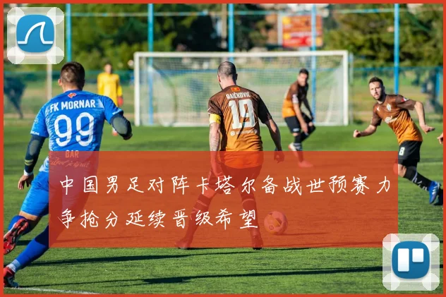 中国男足对阵卡塔尔备战世预赛力争抢分延续晋级希望