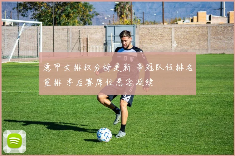 意甲女排积分榜更新 争冠队伍排名重排 季后赛席位悬念延续