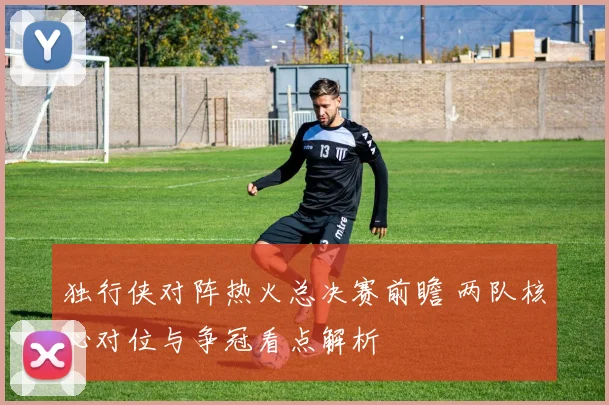 独行侠对阵热火总决赛前瞻 两队核心对位与争冠看点解析