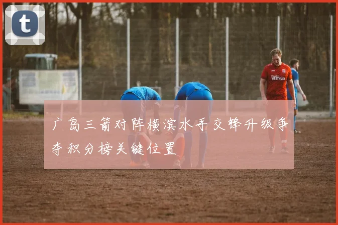 广岛三箭对阵横滨水手交锋升级争夺积分榜关键位置