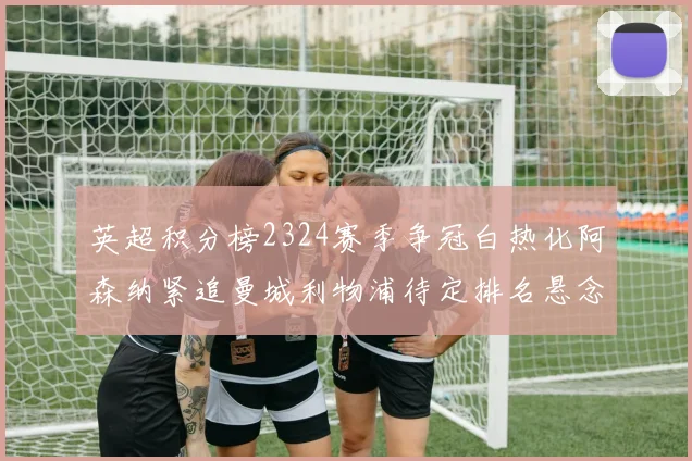 英超积分榜2324赛季争冠白热化阿森纳紧追曼城利物浦待定排名悬念延续
