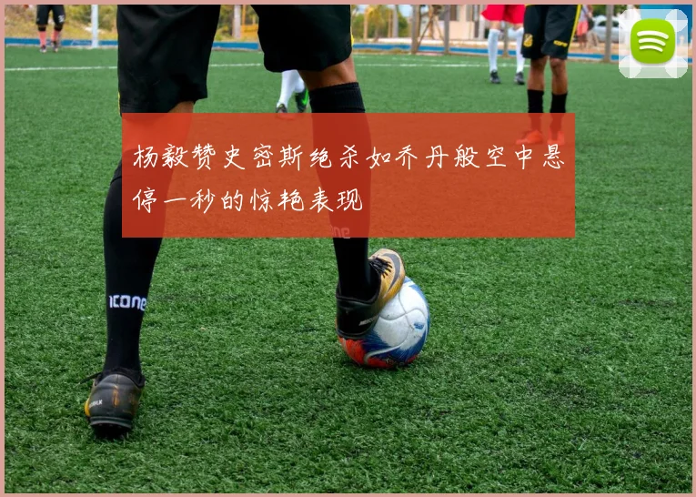 杨毅赞史密斯绝杀如乔丹般空中悬停一秒的惊艳表现