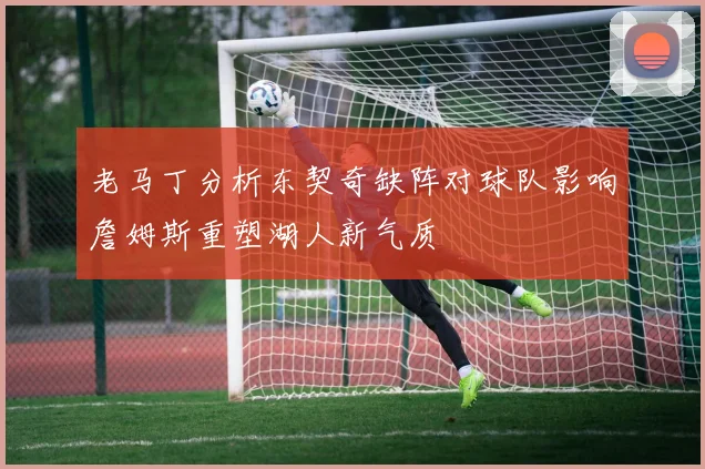 老马丁分析东契奇缺阵对球队影响詹姆斯重塑湖人新气质