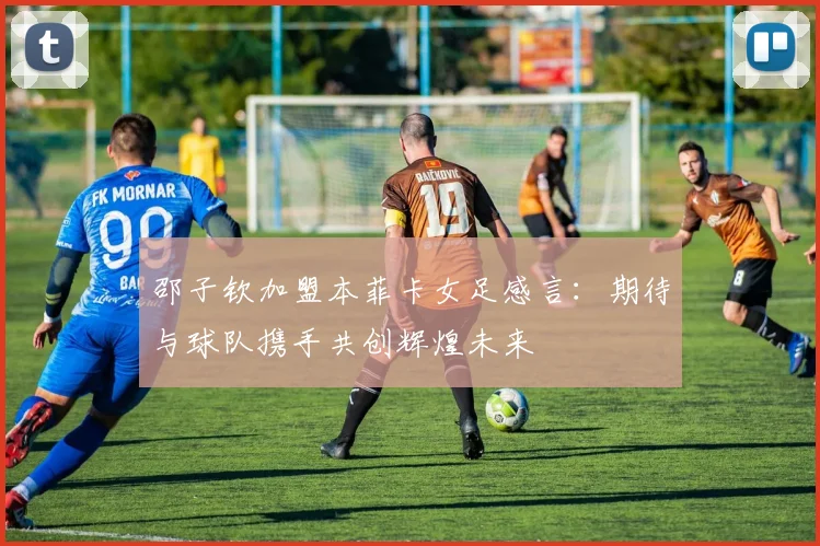 邵子钦加盟本菲卡女足感言：期待与球队携手共创辉煌未来