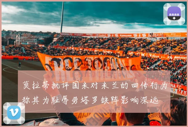莫拉蒂批评国米对米兰的回传行为称其为耻辱劳塔罗缺阵影响深远