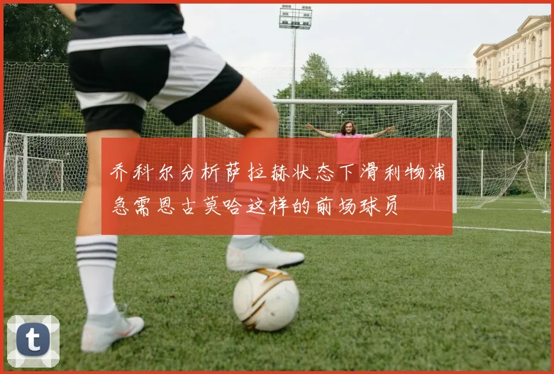 乔科尔分析萨拉赫状态下滑利物浦急需恩古莫哈这样的前场球员