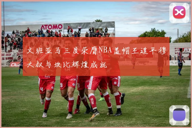 文班亚马三度荣膺NBA盖帽王追平穆大叔与坎比辉煌成就