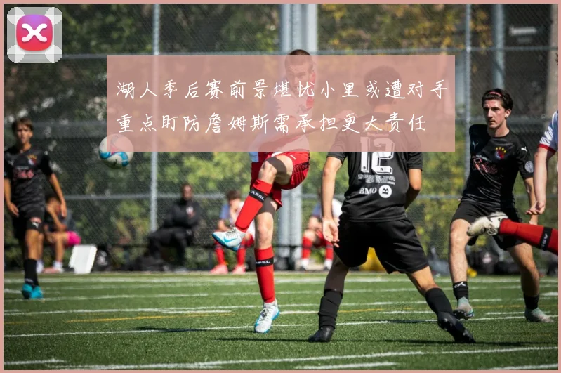 湖人季后赛前景堪忧小里或遭对手重点盯防詹姆斯需承担更大责任