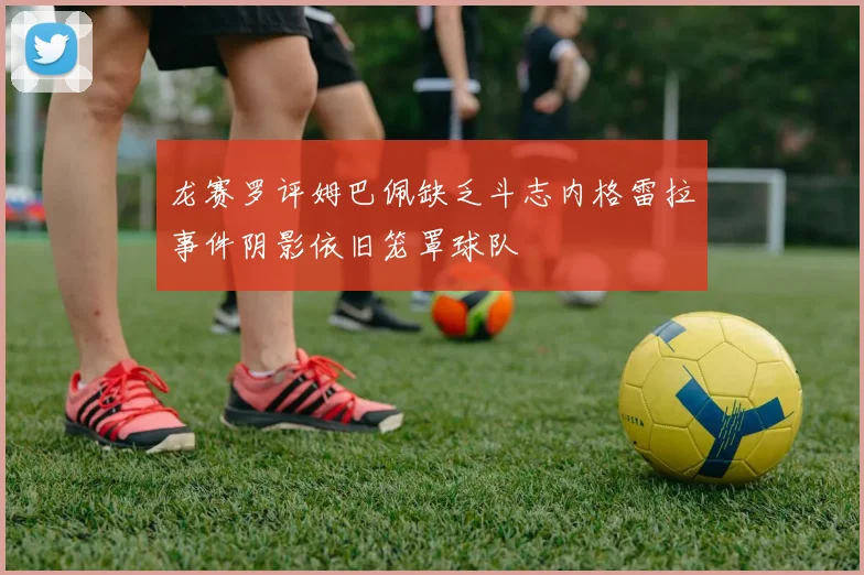 龙赛罗评姆巴佩缺乏斗志内格雷拉事件阴影依旧笼罩球队
